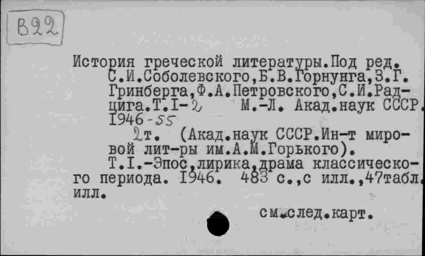 ﻿История греческой литературы.Под ред.
С.И.Соболевского,Б.В.Горнунга,3.Г. Гринберга,Ф.А.Петровекого,С.И.Рад-цига.Т.І-2/ М.-Л. Акад.наук СССР, 1946-55’
2.Т. (Акад, наук С ССР. Ин-т мировой лит-ры им.А.м.Горького).
T. I.-Эпос.лирика.драма клас с ич ес кого периода. 1946. 483 с.,с илл.,47табл< илл.
см^след.карт